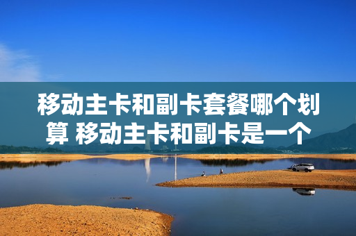 移动主卡和副卡套餐哪个划算 移动主卡和副卡是一个号码吗
