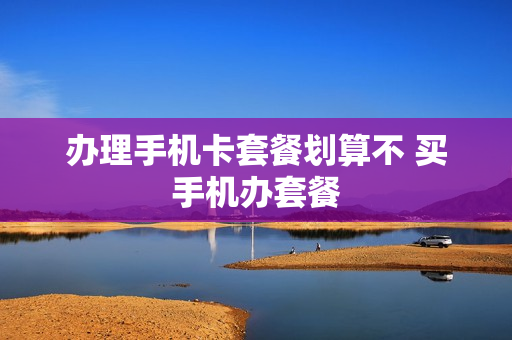 办理手机卡套餐划算不 买手机办套餐