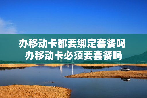 办移动卡都要绑定套餐吗 办移动卡必须要套餐吗