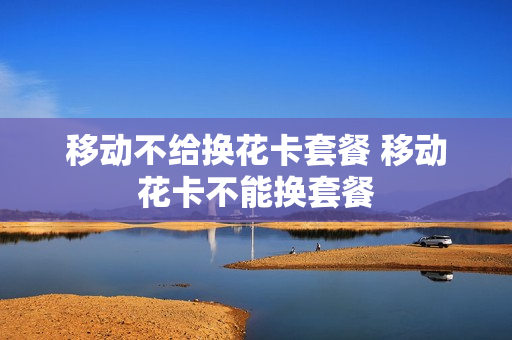 移动不给换花卡套餐 移动花卡不能换套餐