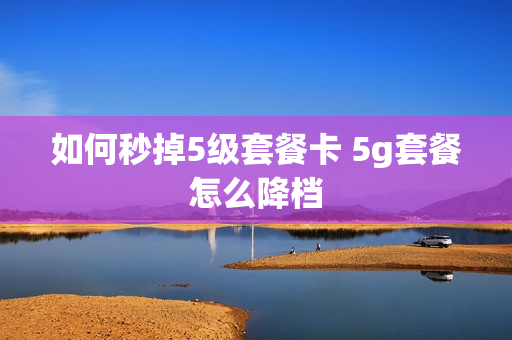 如何秒掉5级套餐卡 5g套餐怎么降档