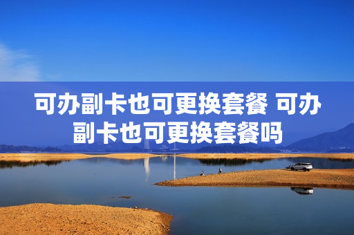 可办副卡也可更换套餐 可办副卡也可更换套餐吗