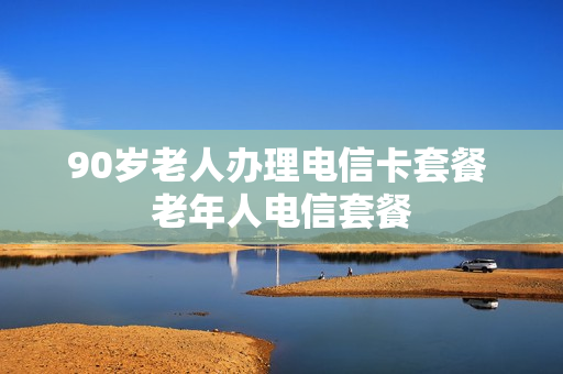 90岁老人办理电信卡套餐 老年人电信套餐