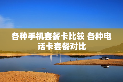 各种手机套餐卡比较 各种电话卡套餐对比