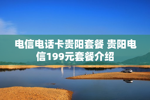电信电话卡贵阳套餐 贵阳电信199元套餐介绍