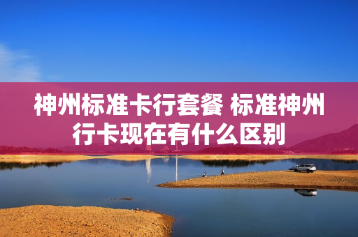 神州标准卡行套餐 标准神州行卡现在有什么区别