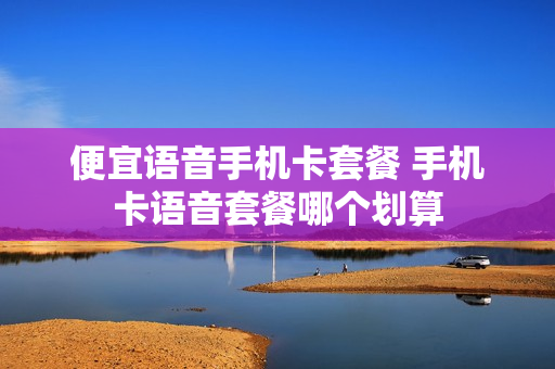 便宜语音手机卡套餐 手机卡语音套餐哪个划算