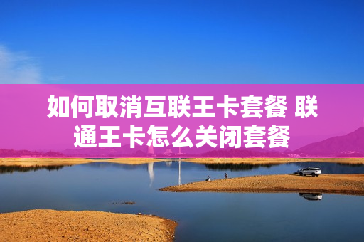 如何取消互联王卡套餐 联通王卡怎么关闭套餐
