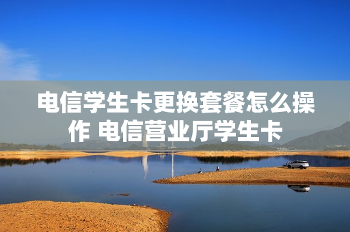 电信学生卡更换套餐怎么操作 电信营业厅学生卡
