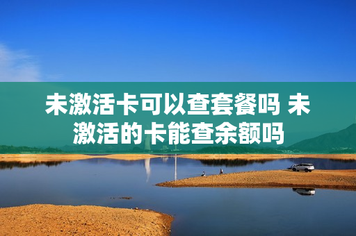 未激活卡可以查套餐吗 未激活的卡能查余额吗