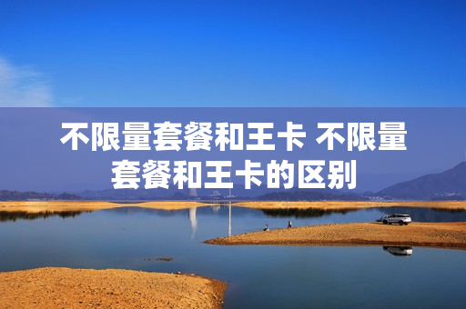 不限量套餐和王卡 不限量套餐和王卡的区别