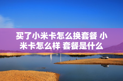 买了小米卡怎么换套餐 小米卡怎么样 套餐是什么