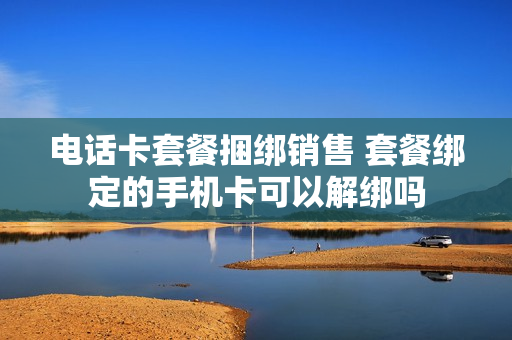 电话卡套餐捆绑销售 套餐绑定的手机卡可以解绑吗