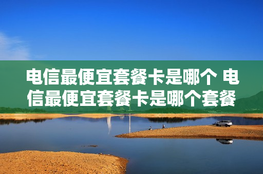 电信最便宜套餐卡是哪个 电信最便宜套餐卡是哪个套餐
