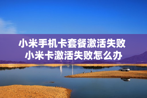 小米手机卡套餐激活失败 小米卡激活失败怎么办