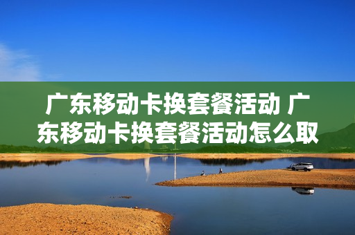 广东移动卡换套餐活动 广东移动卡换套餐活动怎么取消
