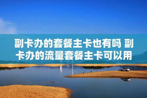 副卡办的套餐主卡也有吗 副卡办的流量套餐主卡可以用吗