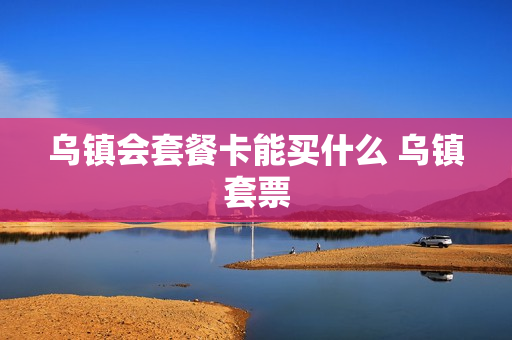 乌镇会套餐卡能买什么 乌镇套票