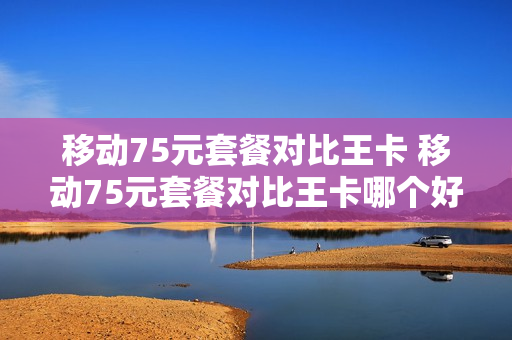 移动75元套餐对比王卡 移动75元套餐对比王卡哪个好