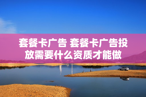 套餐卡广告 套餐卡广告投放需要什么资质才能做