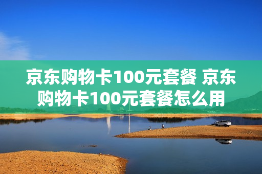 京东购物卡100元套餐 京东购物卡100元套餐怎么用