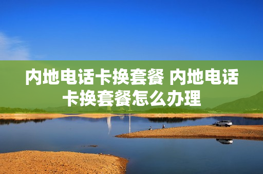 内地电话卡换套餐 内地电话卡换套餐怎么办理