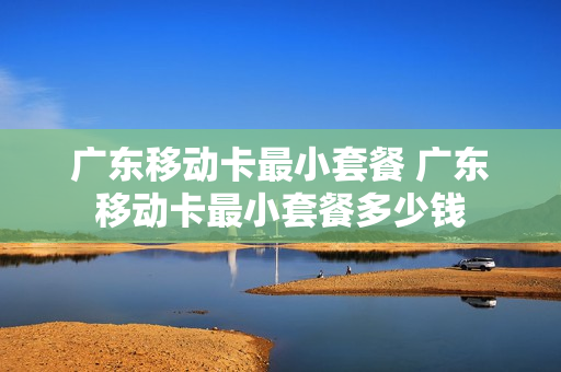 广东移动卡最小套餐 广东移动卡最小套餐多少钱