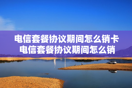 电信套餐协议期间怎么销卡 电信套餐协议期间怎么销卡销户