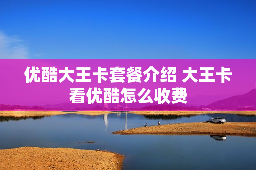 优酷大王卡套餐介绍 大王卡看优酷怎么收费