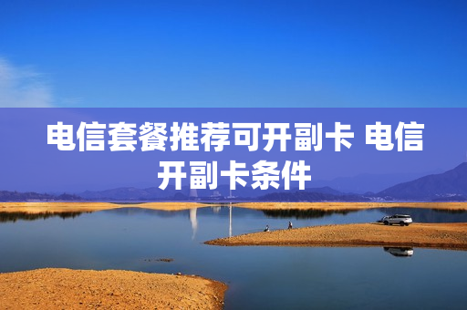 电信套餐推荐可开副卡 电信开副卡条件