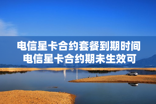 电信星卡合约套餐到期时间 电信星卡合约期未生效可以注销吗