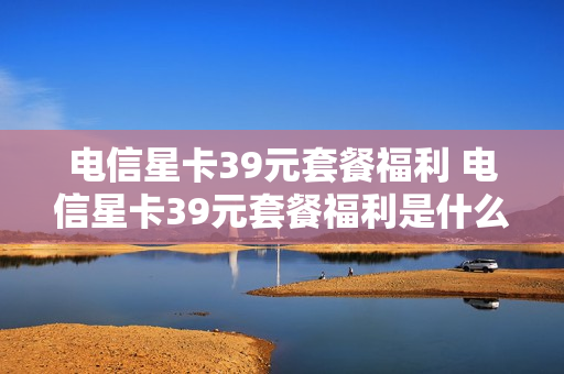 电信星卡39元套餐福利 电信星卡39元套餐福利是什么