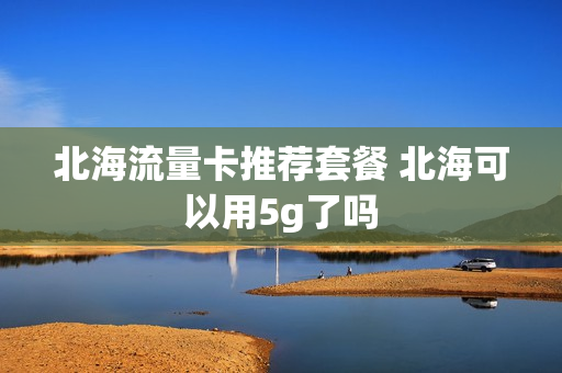 北海流量卡推荐套餐 北海可以用5g了吗