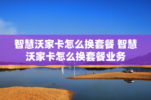 智慧沃家卡怎么换套餐 智慧沃家卡怎么换套餐业务