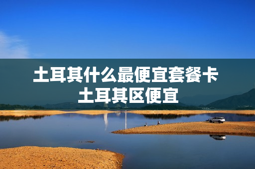 土耳其什么最便宜套餐卡 土耳其区便宜