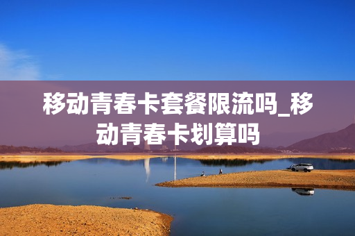 移动青春卡套餐限流吗_移动青春卡划算吗