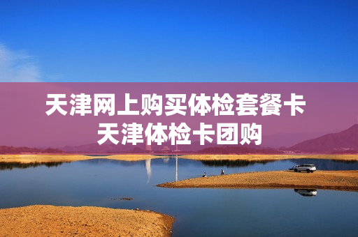 天津网上购买体检套餐卡 天津体检卡团购