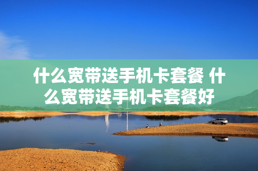 什么宽带送手机卡套餐 什么宽带送手机卡套餐好