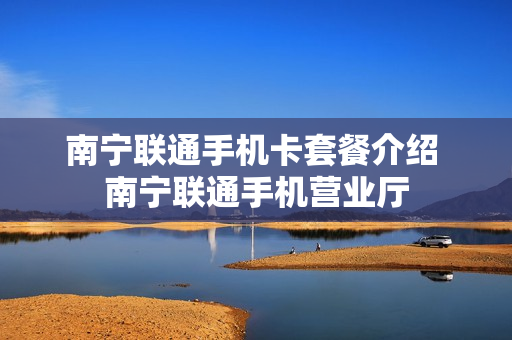 南宁联通手机卡套餐介绍 南宁联通手机营业厅