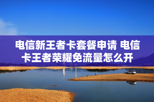 电信新王者卡套餐申请 电信卡王者荣耀免流量怎么开