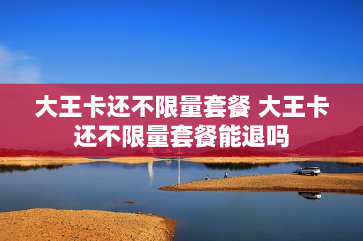 大王卡还不限量套餐 大王卡还不限量套餐能退吗