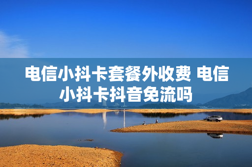 电信小抖卡套餐外收费 电信小抖卡抖音免流吗