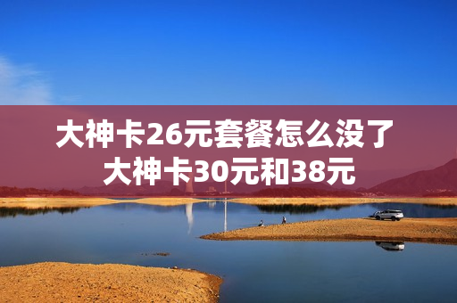 大神卡26元套餐怎么没了 大神卡30元和38元