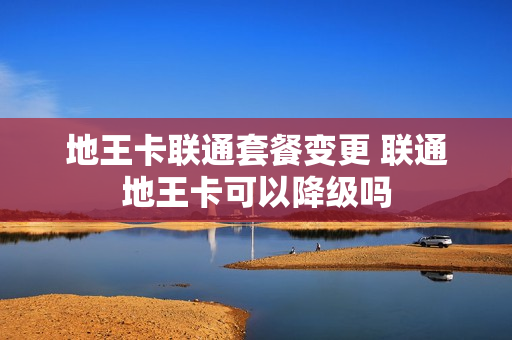 地王卡联通套餐变更 联通地王卡可以降级吗