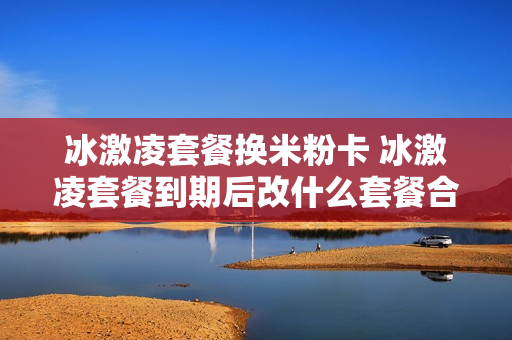 冰激凌套餐换米粉卡 冰激凌套餐到期后改什么套餐合适