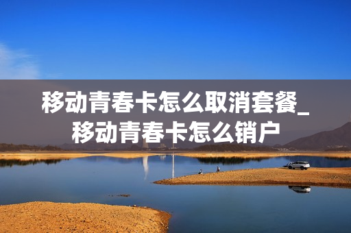 移动青春卡怎么取消套餐_移动青春卡怎么销户