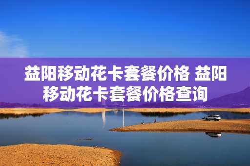 益阳移动花卡套餐价格 益阳移动花卡套餐价格查询