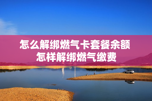 怎么解绑燃气卡套餐余额 怎样解绑燃气缴费
