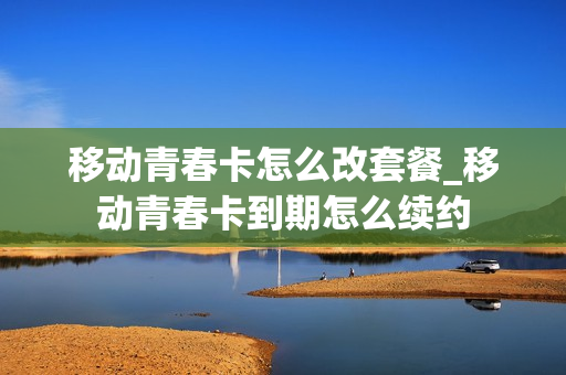 移动青春卡怎么改套餐_移动青春卡到期怎么续约