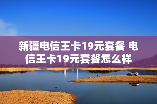 新疆电信王卡19元套餐 电信王卡19元套餐怎么样